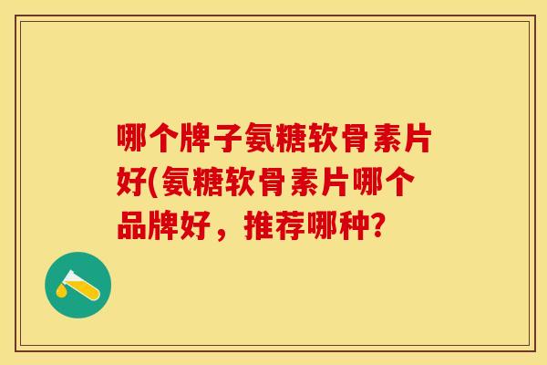 哪个牌子氨糖软骨素片好(氨糖软骨素片哪个品牌好，推荐哪种？