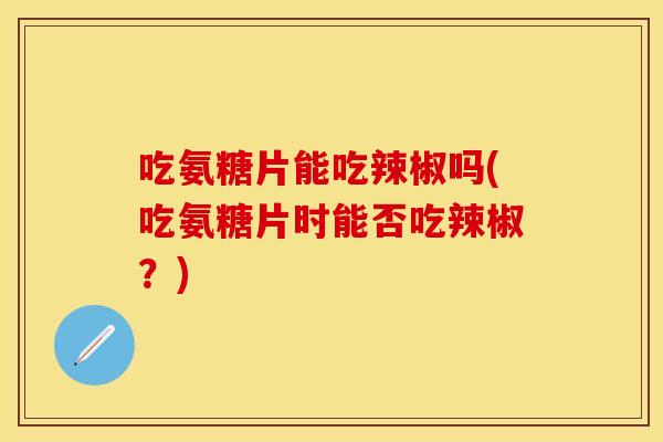 吃氨糖片能吃辣椒吗(吃氨糖片时能否吃辣椒？)