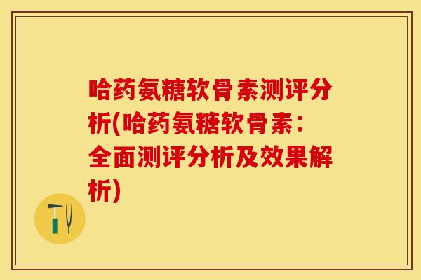 哈药氨糖软骨素测评分析(哈药氨糖软骨素：全面测评分析及效果解析)