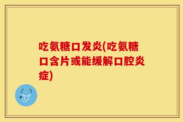 吃氨糖口发炎(吃氨糖口含片或能缓解口腔炎症)