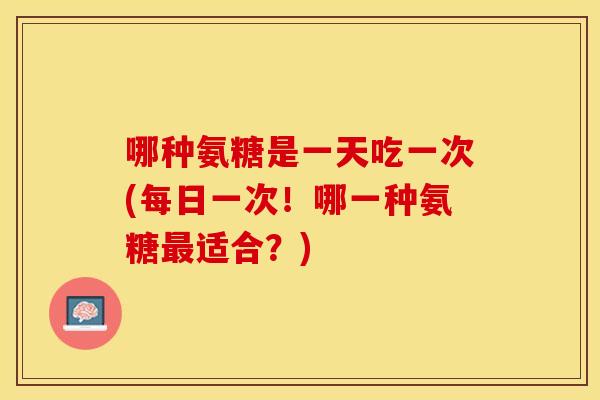 哪种氨糖是一天吃一次(每日一次!哪一种氨糖适合?) 哪种氨糖是一天吃一次(每日一次!哪一种氨糖适合?)