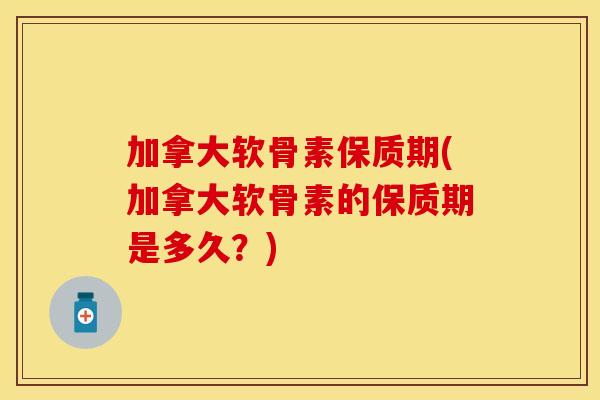 加拿大软骨素保质期(加拿大软骨素的保质期是多久？)