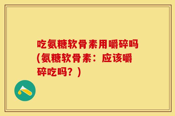 吃氨糖软骨素用嚼碎吗(氨糖软骨素：应该嚼碎吃吗？)