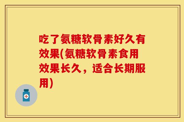 吃了氨糖软骨素好久有效果(氨糖软骨素食用效果长久，适合长期服用)