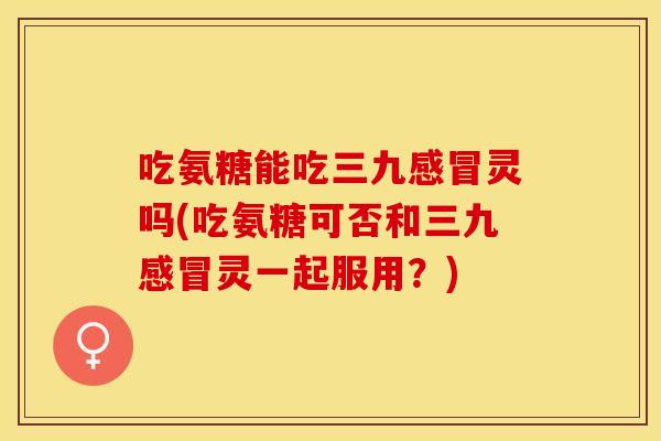 吃氨糖能吃三九感冒灵吗(吃氨糖可否和三九感冒灵一起服用？)
