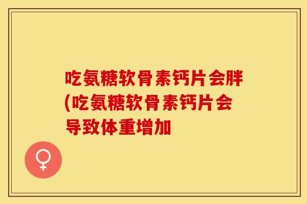 吃氨糖软骨素钙片会胖(吃氨糖软骨素钙片会导致体重增加