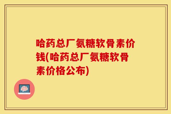 哈药总厂氨糖软骨素价钱(哈药总厂氨糖软骨素价格公布) 哈药总厂氨糖软骨素价钱(哈药总厂氨糖软骨素价格公布)