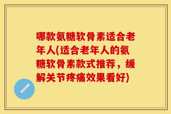 哪款氨糖软骨素适合老年人(适合老年人的氨糖软骨素款式推荐，缓解关节疼痛效果看好)