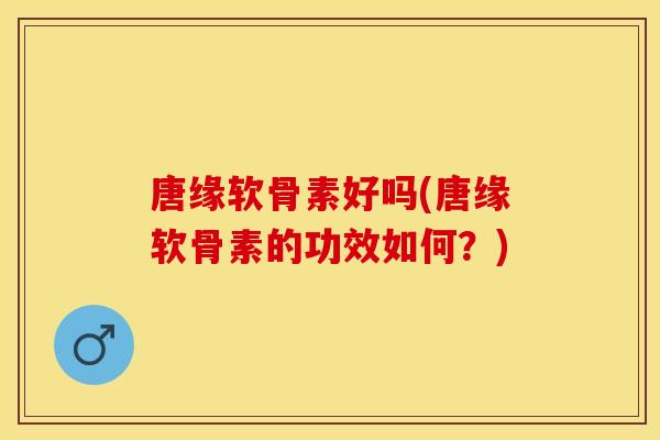 唐缘软骨素好吗(唐缘软骨素的功效如何？)
