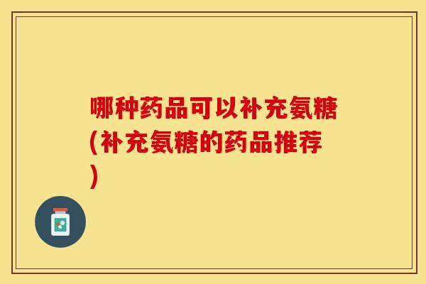 哪种药品可以补充氨糖(补充氨糖的药品推荐)