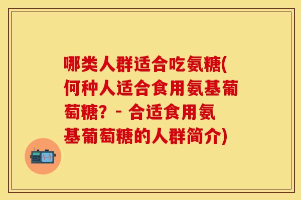 哪类人群适合吃氨糖(何种人适合食用氨基葡萄糖？- 合适食用氨基葡萄糖的人群简介)