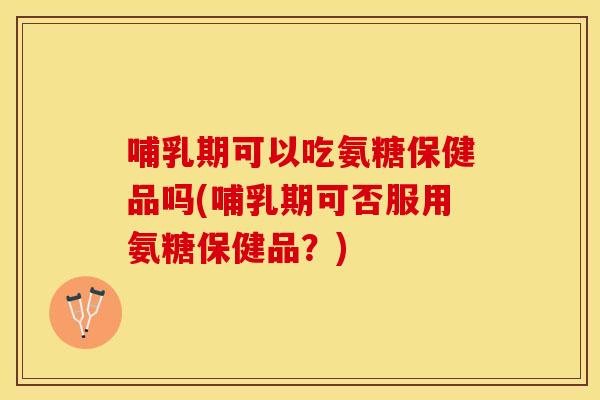 哺乳期可以吃氨糖保健品吗(哺乳期可否服用氨糖保健品？)
