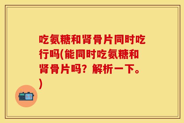 吃氨糖和肾骨片同时吃行吗(能同时吃氨糖和肾骨片吗？解析一下。)