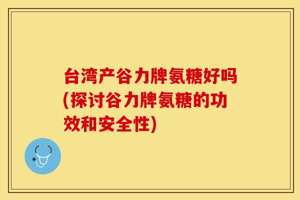 台湾产谷力牌氨糖好吗(探讨谷力牌氨糖的功效和安全性)