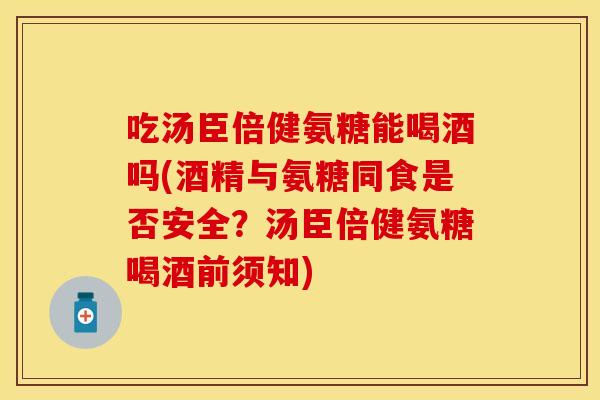 吃汤臣倍健氨糖能喝酒吗(酒精与氨糖同食是否安全？汤臣倍健氨糖喝酒前须知)