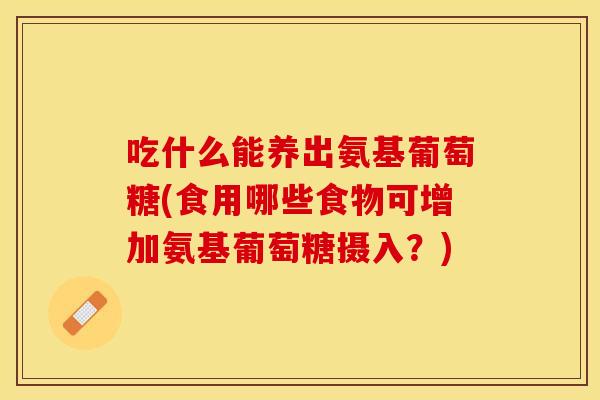 吃什么能养出氨基葡萄糖(食用哪些食物可增加氨基葡萄糖摄入？)