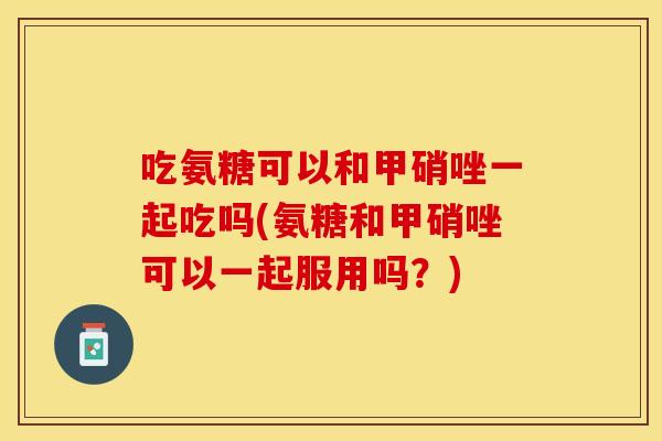 吃氨糖可以和甲硝唑一起吃吗(氨糖和甲硝唑可以一起服用吗?) 吃氨糖可以和甲硝唑一起吃吗(氨糖和甲硝唑可以一起服用吗?)