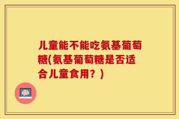 儿童能不能吃氨基葡萄糖(氨基葡萄糖是否适合儿童食用？)