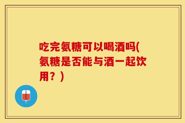 吃完氨糖可以喝酒吗(氨糖是否能与酒一起饮用？)