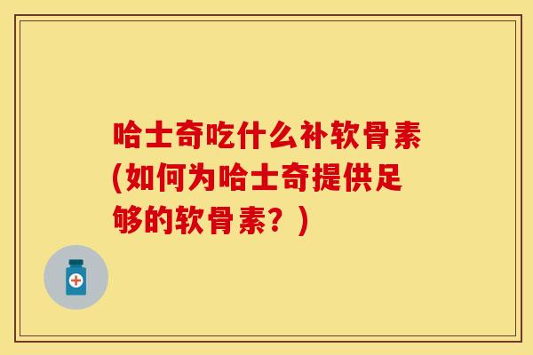 哈士奇吃什么补软骨素(如何为哈士奇提供足够的软骨素？)
