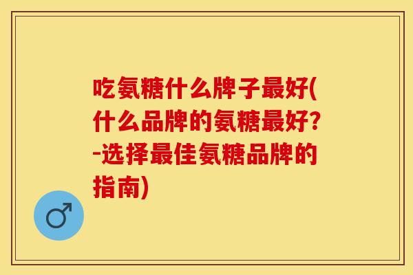 吃氨糖什么牌子最好(什么品牌的氨糖最好？-选择最佳氨糖品牌的指南)