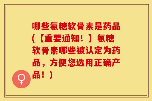哪些氨糖软骨素是药品(【重要通知！】氨糖软骨素哪些被认定为药品，方便您选用正确产品！)