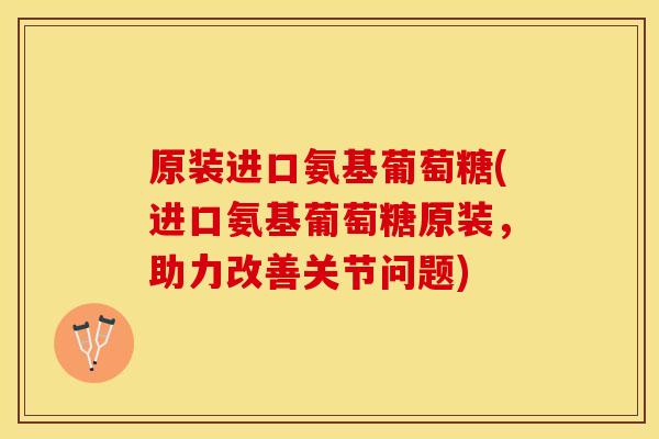 原装进口氨基葡萄糖(进口氨基葡萄糖原装，助力改善关节问题)