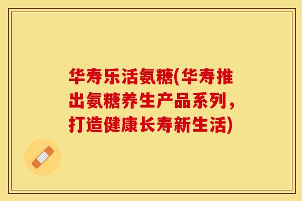 华寿乐活氨糖(华寿推出氨糖养生产品系列，打造健康长寿新生活)