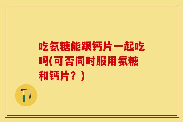 吃氨糖能跟钙片一起吃吗(可否同时服用氨糖和钙片？)