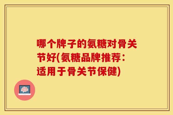 哪个牌子的氨糖对骨关节好(氨糖品牌推荐：适用于骨关节保健)