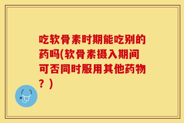 吃软骨素时期能吃别的药吗(软骨素摄入期间可否同时服用其他？)