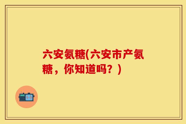 六安氨糖(六安市产氨糖，你知道吗？)