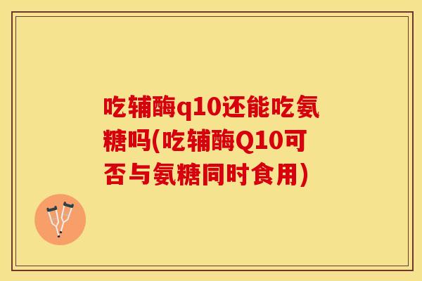 吃辅酶q10还能吃氨糖吗(吃辅酶Q10可否与氨糖同时食用)