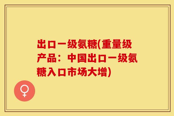 出口一级氨糖(重量级产品：中国出口一级氨糖入口市场大增)