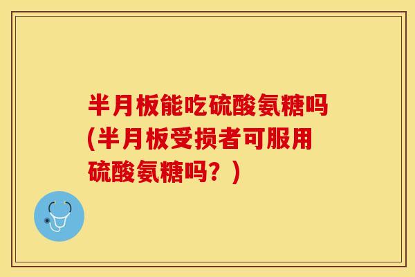 半月板能吃硫酸氨糖吗(半月板受损者可服用硫酸氨糖吗？)
