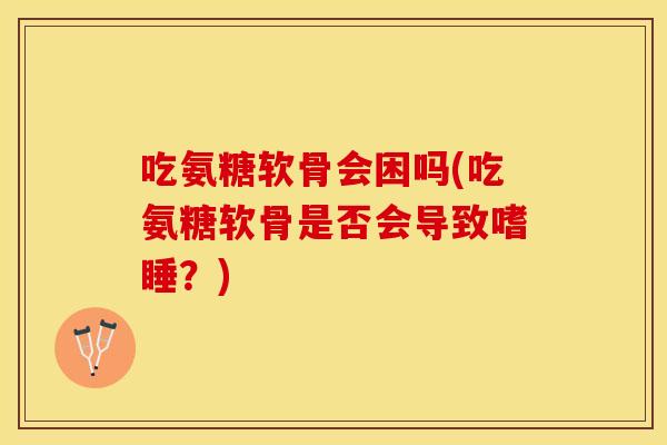 吃氨糖软骨会困吗(吃氨糖软骨是否会导致嗜睡？)