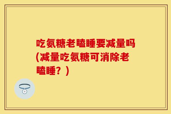 吃氨糖老瞌睡要减量吗(减量吃氨糖可消除老瞌睡？)