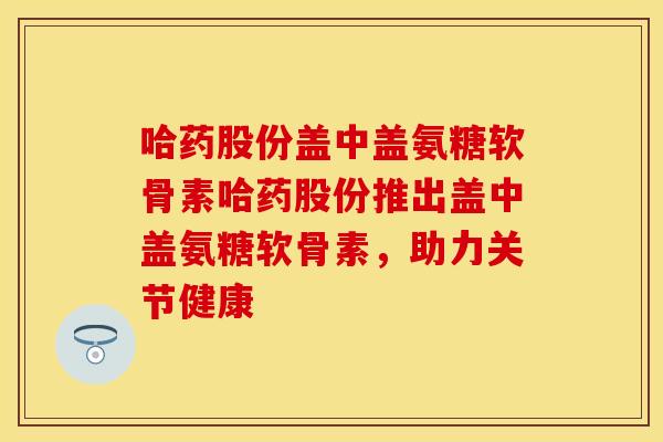 哈药股份盖中盖氨糖软骨素哈药股份推出盖中盖氨糖软骨素，助力关节健康