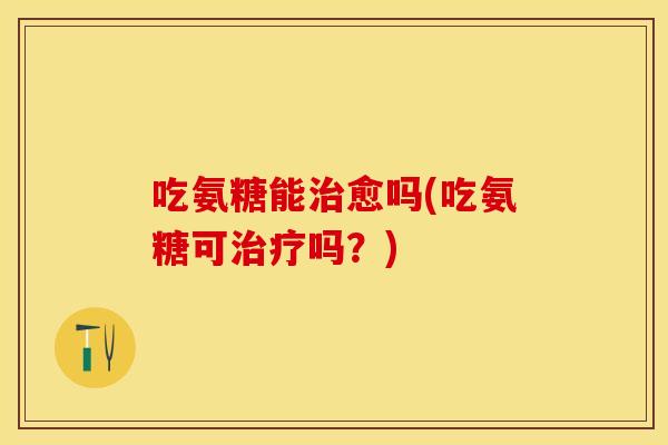 吃氨糖能治愈吗(吃氨糖可治疗吗？)