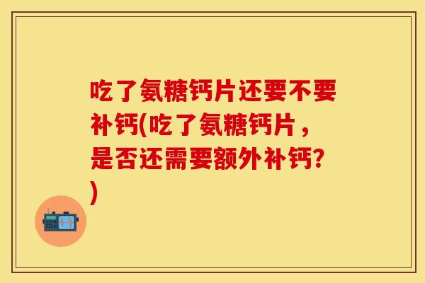 吃了氨糖钙片还要不要补钙(吃了氨糖钙片，是否还需要额外补钙？)