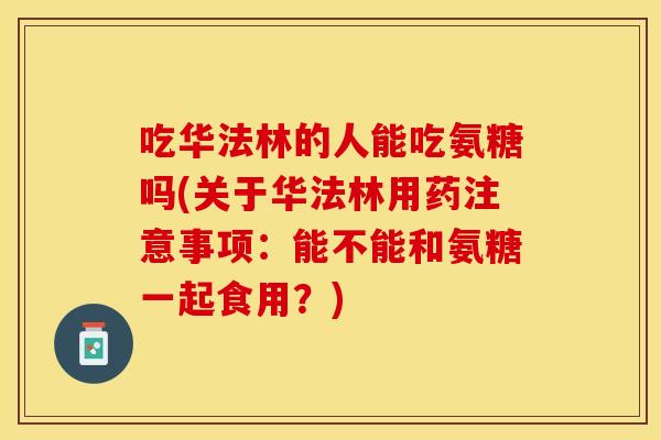 吃华法林的人能吃氨糖吗(关于华法林用药注意事项：能不能和氨糖一起食用？)