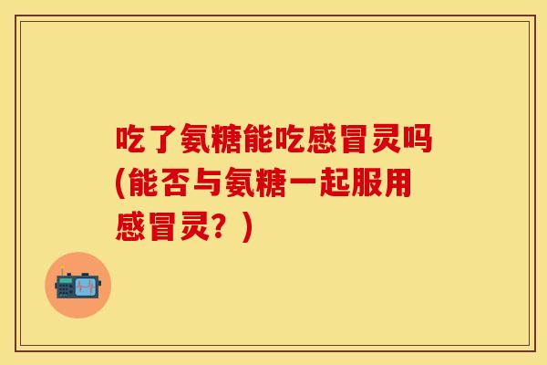 吃了氨糖能吃灵吗(能否与氨糖一起服用灵?) 吃了氨糖能吃灵吗(能否与氨糖一起服用灵?)