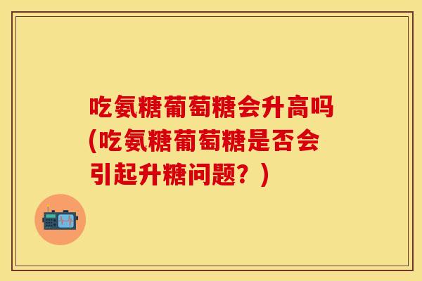 吃氨糖葡萄糖会升高吗(吃氨糖葡萄糖是否会引起升糖问题？)