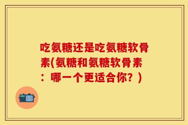 吃氨糖还是吃氨糖软骨素(氨糖和氨糖软骨素：哪一个更适合你？)