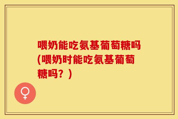 喂奶能吃氨基葡萄糖吗(喂奶时能吃氨基葡萄糖吗？)