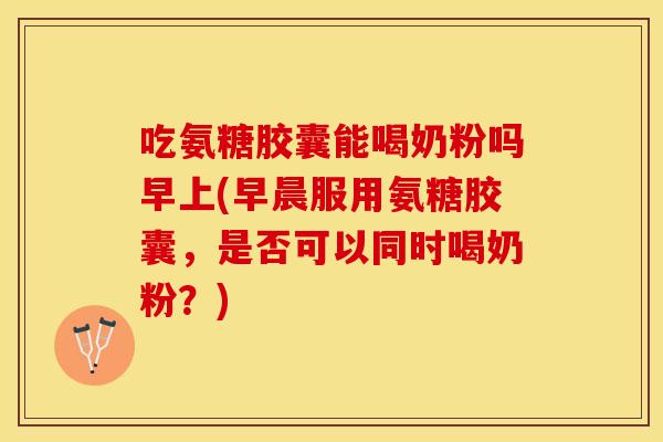 吃氨糖胶囊能喝奶粉吗早上(早晨服用氨糖胶囊，是否可以同时喝奶粉？)