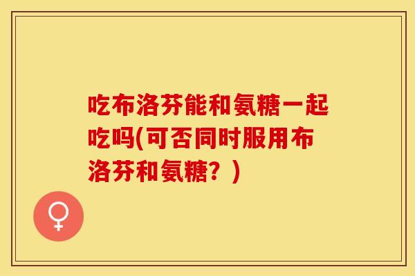 吃布洛芬能和氨糖一起吃吗(可否同时服用布洛芬和氨糖？)