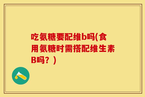 吃氨糖要配维b吗(食用氨糖时需搭配维生素B吗？)