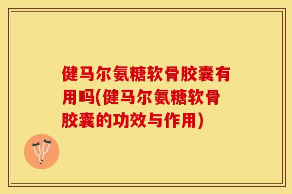 健马尔氨糖软骨胶囊有用吗(健马尔氨糖软骨胶囊的功效与作用)