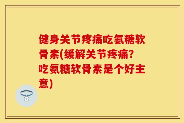 健身关节疼痛吃氨糖软骨素(缓解关节疼痛？吃氨糖软骨素是个好主意)